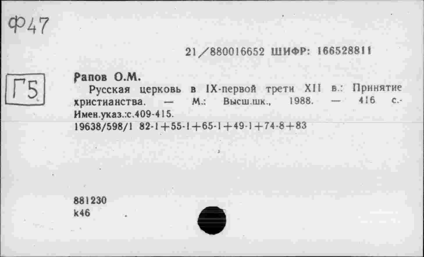 ﻿Ф47
21/880016652 ШИФР: 166528811
рапов О.М.
Русская церковь в 1Х-первой трети ХП в.: Принятие христианства. —	М.: Высш.шк., 1988.	—	416	с.-
Имен.указ.:с.409-415.
19638/598/1 82-1+55-1+65-1+49-1+74-8 + 83
881230 к46